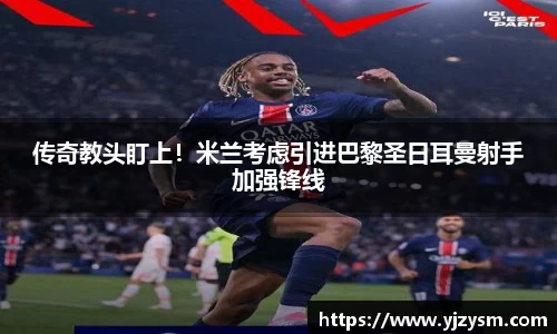 传奇教头盯上!米兰考虑引进巴黎圣日耳曼射手加强锋线